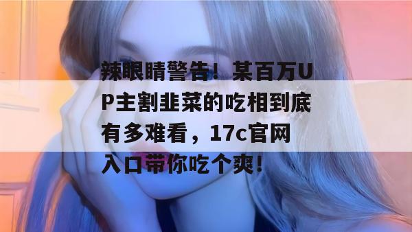 辣眼睛警告！某百万UP主割韭菜的吃相到底有多难看，17c官网入口带你吃个爽！  第1张