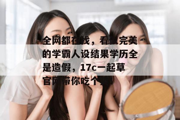 全网都在找,看似完美的学霸人设结果学历全是造假,17c一起草官网带你吃个爽! 第1张 全网都在找,看似完美的学霸人设结果学历全是造假,17c一起草官网带你吃个爽! 第1张