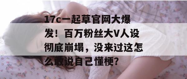 17c一起草官网大爆发！百万粉丝大V人设彻底崩塌，没来过这怎么敢说自己懂梗？  第1张