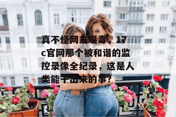 真不怪网友嘴毒，17c官网那个被和谐的监控录像全纪录，这是人类能干出来的事？  第1张