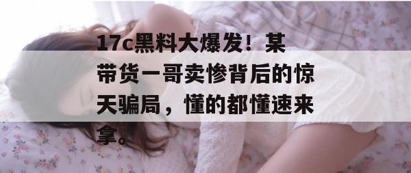 17c黑料大爆发！某带货一哥卖惨背后的惊天骗局，懂的都懂速来拿。  第1张