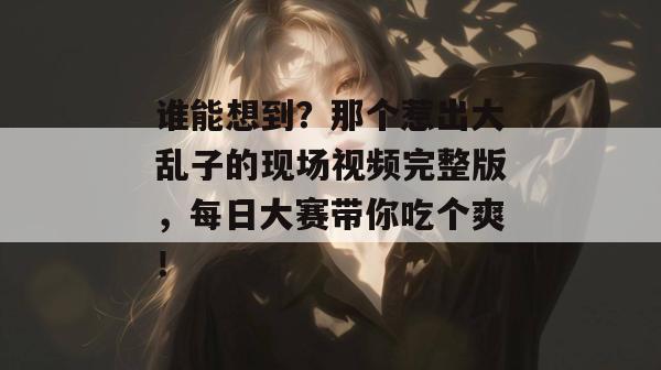 谁能想到？那个惹出大乱子的现场视频完整版，每日大赛带你吃个爽！  第1张