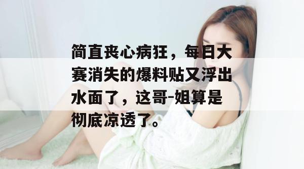 简直丧心病狂，每日大赛消失的爆料贴又浮出水面了，这哥-姐算是彻底凉透了。  第1张