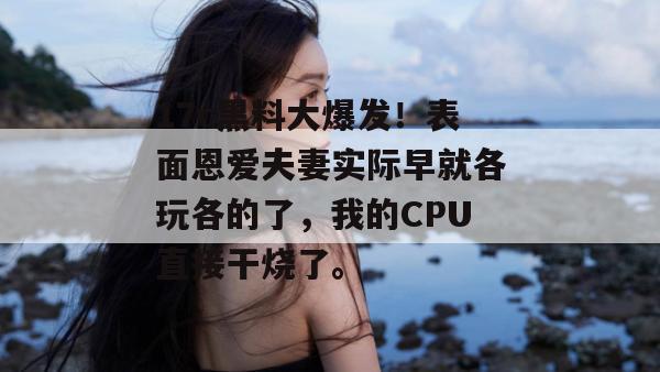 17c黑料大爆发！表面恩爱夫妻实际早就各玩各的了，我的CPU直接干烧了。  第1张