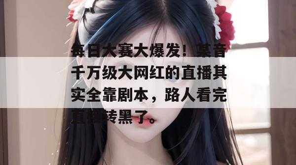 每日大赛大爆发！某音千万级大网红的直播其实全靠剧本，路人看完直接转黑了。  第1张