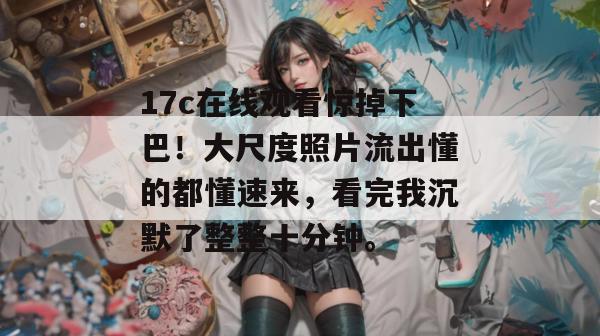 17c在线观看惊掉下巴！大尺度照片流出懂的都懂速来，看完我沉默了整整十分钟。  第1张