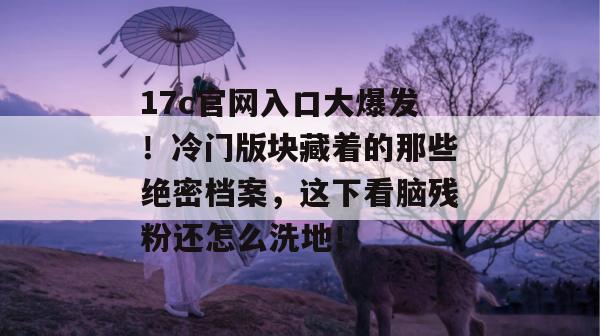 17c官网入口大爆发!冷门版块藏着的那些绝密档案,这下看脑残粉还怎么洗地! 第1张 17c官网入口大爆发!冷门版块藏着的那些绝密档案,这下看脑残粉还怎么洗地! 第1张
