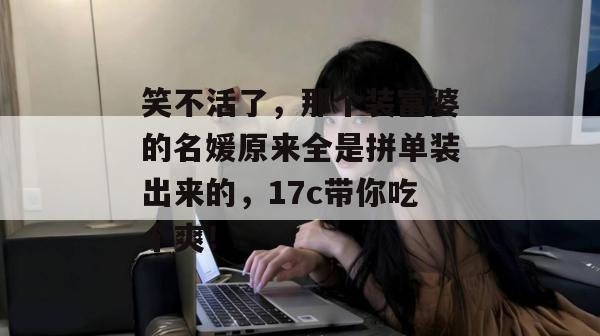 笑不活了，那个装富婆的名媛原来全是拼单装出来的，17c带你吃个爽！  第1张