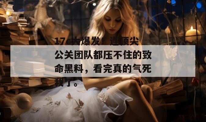 17c大爆发！连顶尖公关团队都压不住的致命黑料，看完真的气死我了。  第1张