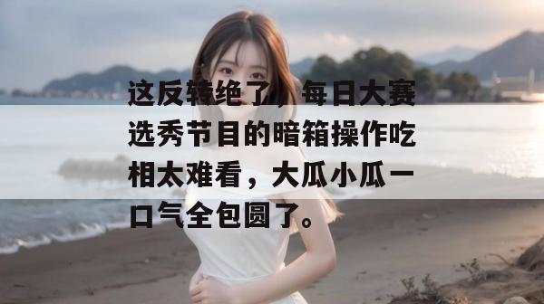 这反转绝了，每日大赛选秀节目的暗箱操作吃相太难看，大瓜小瓜一口气全包圆了。  第1张