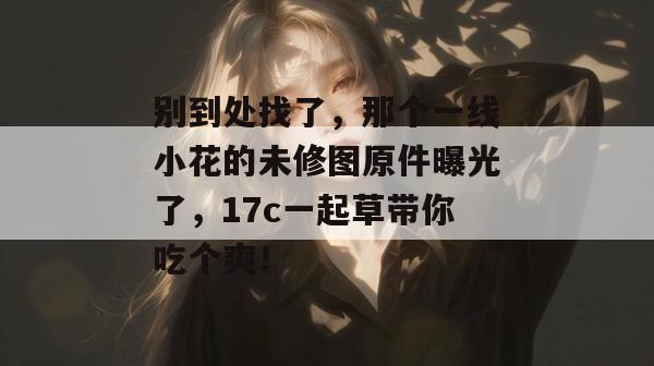 别到处找了，那个一线小花的未修图原件曝光了，17c一起草带你吃个爽！  第1张