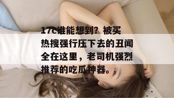 17c谁能想到？被买热搜强行压下去的丑闻全在这里，老司机强烈推荐的吃瓜神器。  第1张
