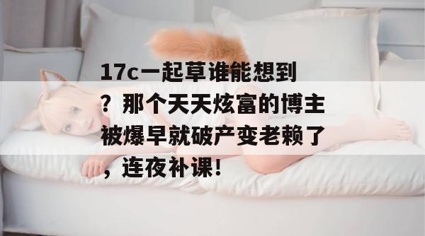 17c一起草谁能想到？那个天天炫富的博主被爆早就破产变老赖了，连夜补课！  第1张