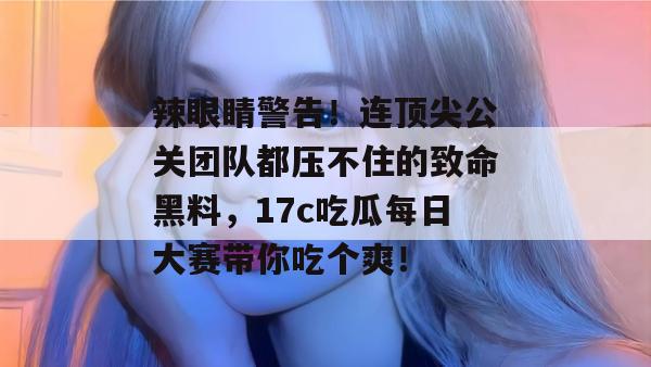 辣眼睛警告！连顶尖公关团队都压不住的致命黑料，17c吃瓜每日大赛带你吃个爽！  第1张