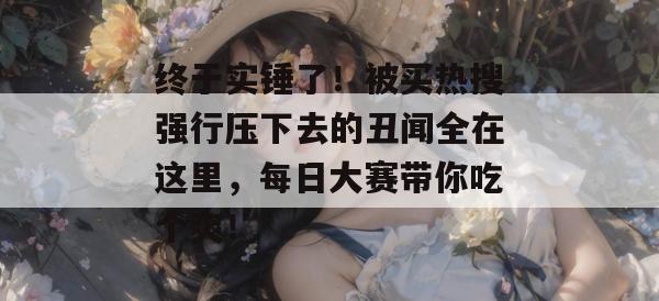 终于实锤了！被买热搜强行压下去的丑闻全在这里，每日大赛带你吃个爽！  第1张
