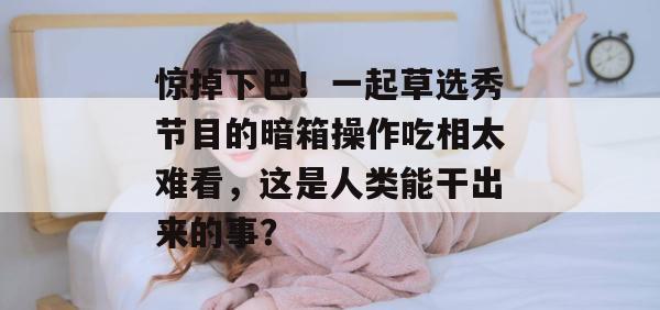 惊掉下巴！一起草选秀节目的暗箱操作吃相太难看，这是人类能干出来的事？  第1张