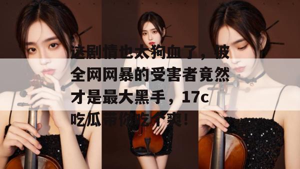 这剧情也太狗血了，被全网网暴的受害者竟然才是最大黑手，17c吃瓜带你吃个爽！  第1张