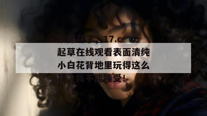 太抓马了，17.c 起草在线观看表面清纯小白花背地里玩得这么花，我不能接受！  第1张