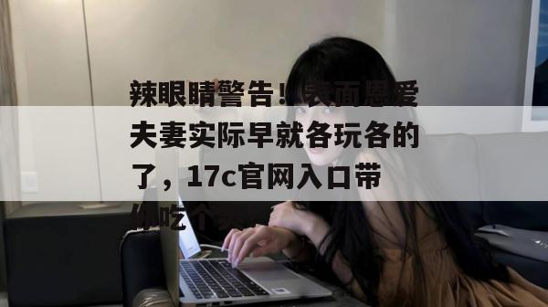 辣眼睛警告!表面恩爱夫妻实际早就各玩各的了,17c官网入口带你吃个爽! 第1张 辣眼睛警告!表面恩爱夫妻实际早就各玩各的了,17c官网入口带你吃个爽! 第1张