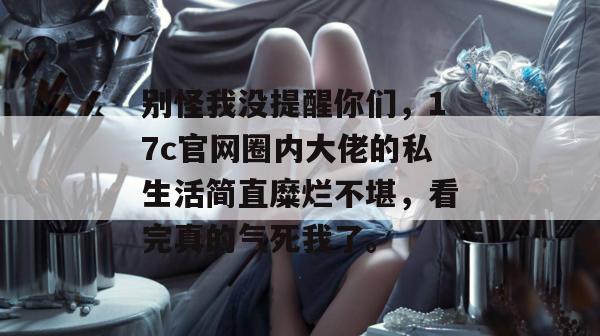 别怪我没提醒你们，17c官网圈内大佬的私生活简直糜烂不堪，看完真的气死我了。  第1张