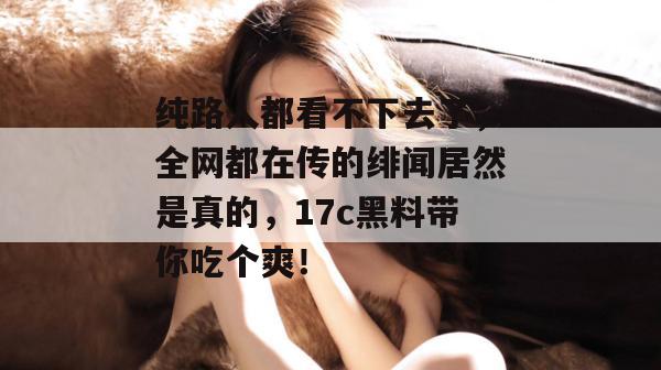 纯路人都看不下去了，全网都在传的绯闻居然是真的，17c黑料带你吃个爽！  第1张