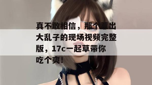 真不敢相信，那个惹出大乱子的现场视频完整版，17c一起草带你吃个爽！  第1张