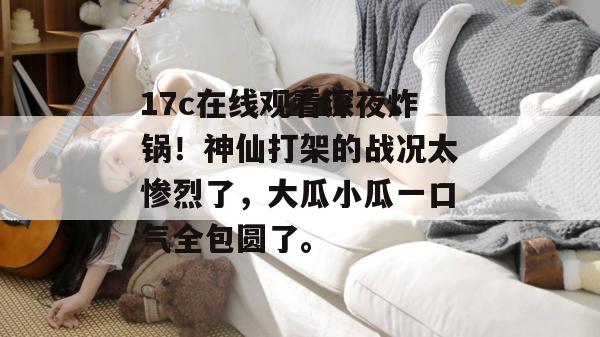 17c在线观看深夜炸锅!神仙打架的战况太惨烈了,大瓜小瓜一口气全包圆了。 第1张 17c在线观看深夜炸锅!神仙打架的战况太惨烈了,大瓜小瓜一口气全包圆了。 第1张