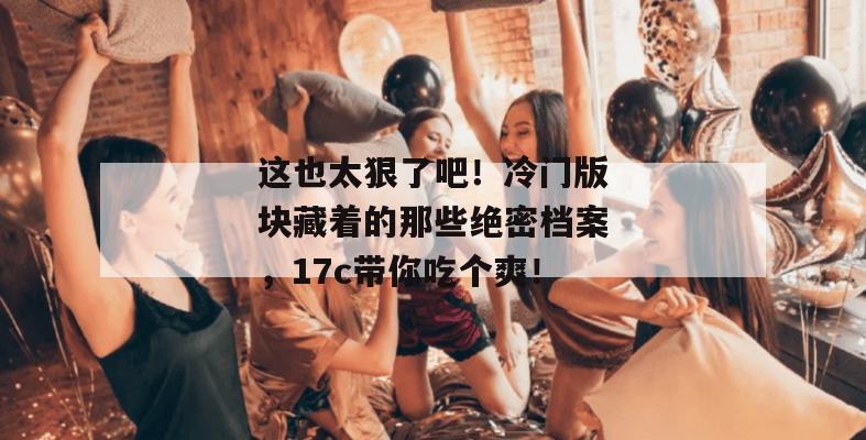 这也太狠了吧！冷门版块藏着的那些绝密档案，17c带你吃个爽！  第1张