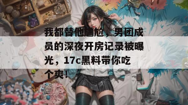 我都替他尴尬，男团成员的深夜开房记录被曝光，17c黑料带你吃个爽！  第1张