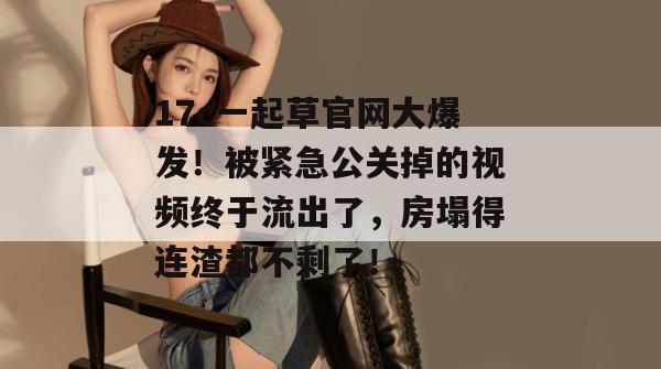 17c一起草官网大爆发!被紧急公关掉的视频终于流出了,房塌得连渣都不剩了! 第1张 17c一起草官网大爆发!被紧急公关掉的视频终于流出了,房塌得连渣都不剩了! 第1张