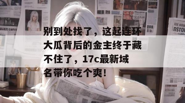 别到处找了，这起连环大瓜背后的金主终于藏不住了，17c最新域名带你吃个爽！  第1张