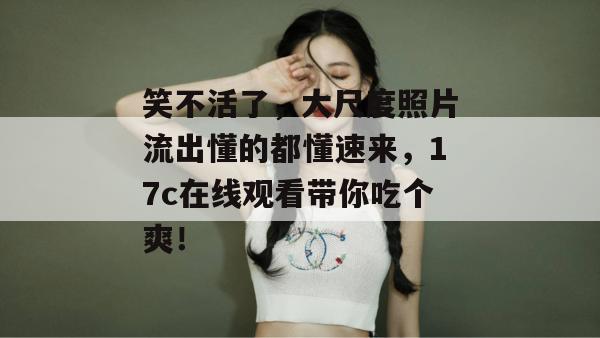 笑不活了，大尺度照片流出懂的都懂速来，17c在线观看带你吃个爽！  第1张