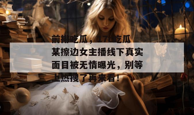 前排吃瓜，17c吃瓜某擦边女主播线下真实面目被无情曝光，别等上热搜了再来看！  第1张