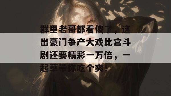 群里老哥都看傻了，这出豪门争产大戏比宫斗剧还要精彩一万倍，一起草带你吃个爽！  第1张
