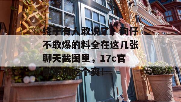 终于有人敢说了，狗仔不敢爆的料全在这几张聊天截图里，17c官网带你吃个爽！  第1张