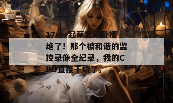 17c一起草官网卧槽绝了！那个被和谐的监控录像全纪录，我的CPU直接干烧了。  第1张