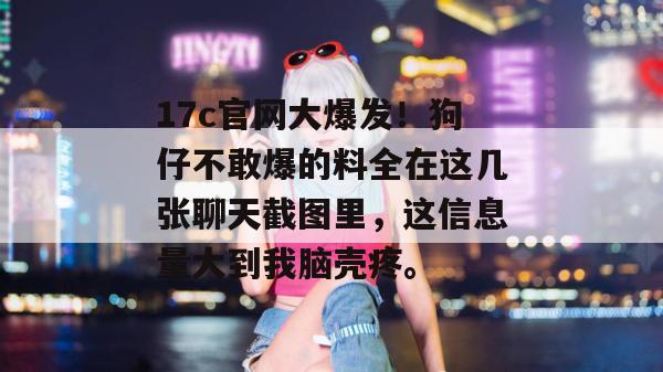 17c官网大爆发！狗仔不敢爆的料全在这几张聊天截图里，这信息量大到我脑壳疼。  第1张