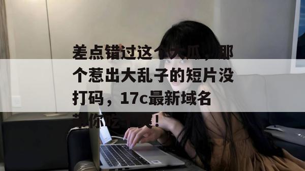 差点错过这个大瓜，那个惹出大乱子的短片没打码，17c最新域名带你吃个爽！  第1张