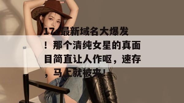 17c最新域名大爆发!那个清纯女星的真面目简直让人作呕,速存,马上就被夹! 第1张 17c最新域名大爆发!那个清纯女星的真面目简直让人作呕,速存,马上就被夹! 第1张