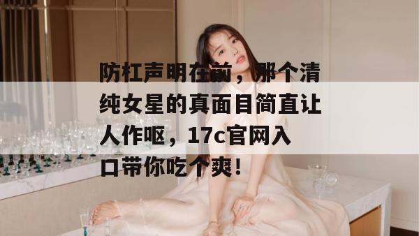 防杠声明在前，那个清纯女星的真面目简直让人作呕，17c官网入口带你吃个爽！  第1张