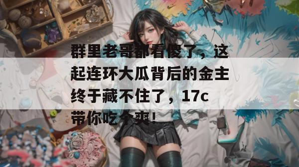 群里老哥都看傻了，这起连环大瓜背后的金主终于藏不住了，17c带你吃个爽！  第1张