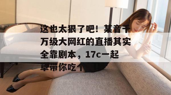 这也太狠了吧！某音千万级大网红的直播其实全靠剧本，17c一起草带你吃个爽！  第1张