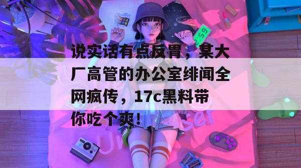 说实话有点反胃，某大厂高管的办公室绯闻全网疯传，17c黑料带你吃个爽！  第1张