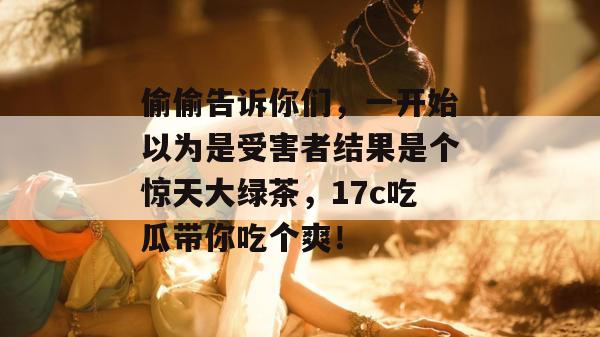 偷偷告诉你们，一开始以为是受害者结果是个惊天大绿茶，17c吃瓜带你吃个爽！  第1张