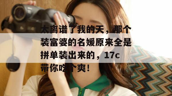 太离谱了我的天，那个装富婆的名媛原来全是拼单装出来的，17c带你吃个爽！  第1张