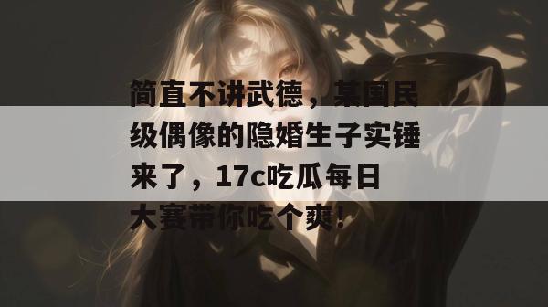 简直不讲武德，某国民级偶像的隐婚生子实锤来了，17c吃瓜每日大赛带你吃个爽！  第1张