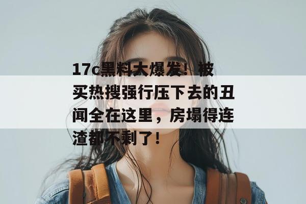17c黑料大爆发！被买热搜强行压下去的丑闻全在这里，房塌得连渣都不剩了！  第1张