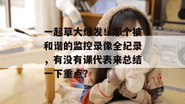 一起草大爆发！那个被和谐的监控录像全纪录，有没有课代表来总结一下重点？  第1张