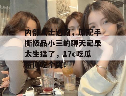 内部人士透露，原配手撕极品小三的聊天记录太生猛了，17c吃瓜带你吃个爽！  第1张