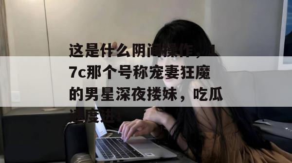 这是什么阴间操作，17c那个号称宠妻狂魔的男星深夜搂妹，吃瓜速度进！  第1张